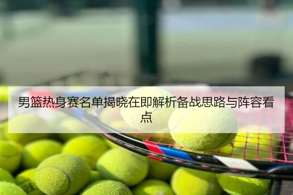 男篮热身赛名单揭晓在即解析备战思路与阵容看点