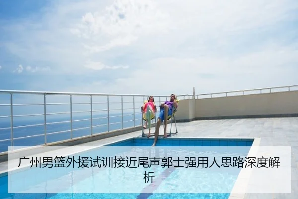 广州男篮外援试训接近尾声郭士强用人思路深度解析