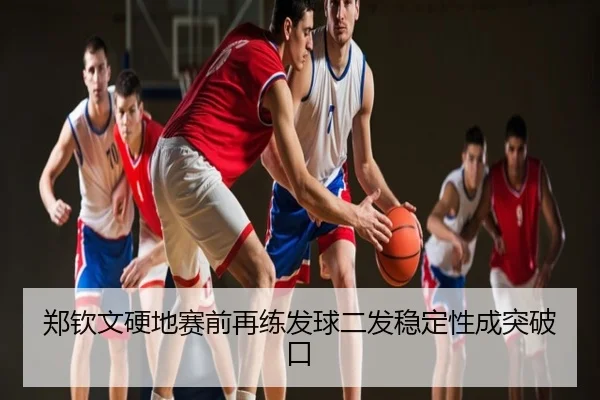郑钦文硬地赛前再练发球二发稳定性成突破口