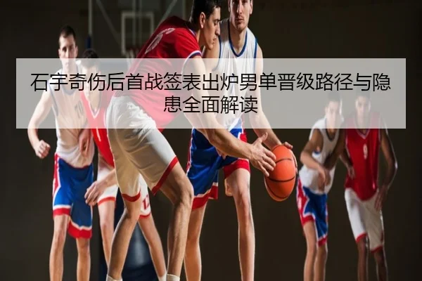 石宇奇伤后首战签表出炉男单晋级路径与隐患全面解读