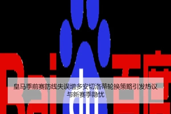 皇马季前赛防线失误增多安切洛蒂轮换策略引发热议与新赛季隐忧