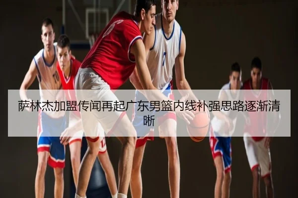 萨林杰加盟传闻再起广东男篮内线补强思路逐渐清晰
