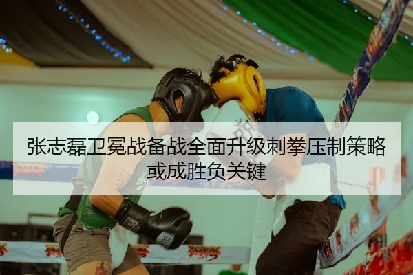 张志磊卫冕战备战全面升级刺拳压制策略或成胜负关键